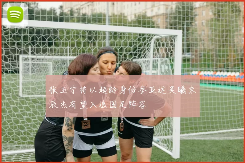 张玉宁将以超龄身份参亚运吴曦朱辰杰有望入选国足阵容