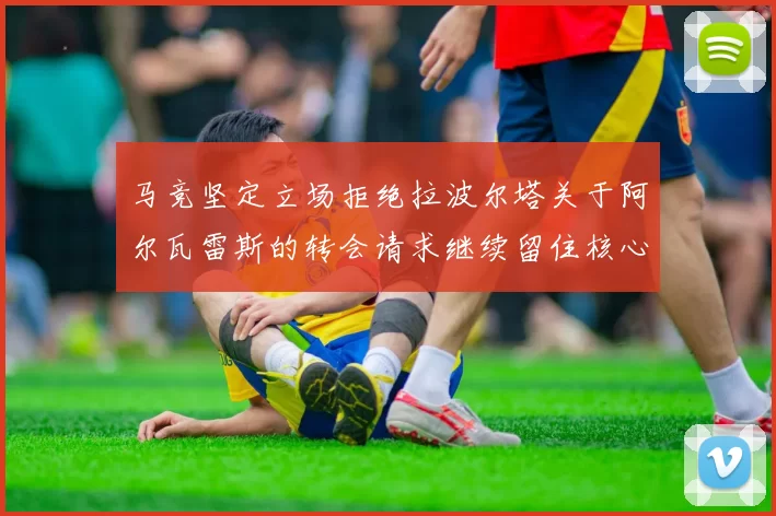 马竞坚定立场拒绝拉波尔塔关于阿尔瓦雷斯的转会请求继续留住核心球员