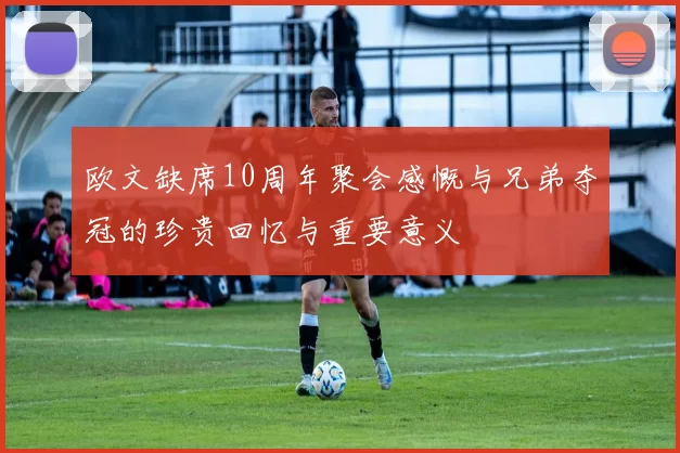 欧文缺席10周年聚会感慨与兄弟夺冠的珍贵回忆与重要意义