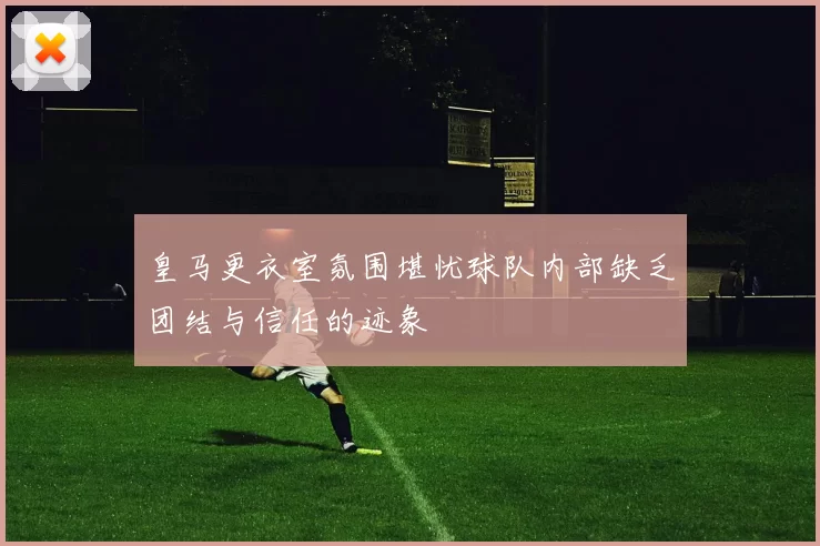 皇马更衣室氛围堪忧球队内部缺乏团结与信任的迹象