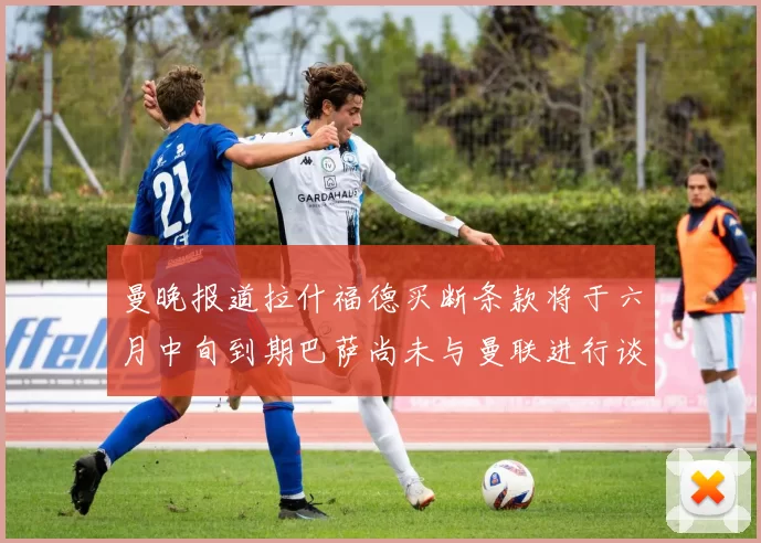 曼晚报道拉什福德买断条款将于六月中旬到期巴萨尚未与曼联进行谈判