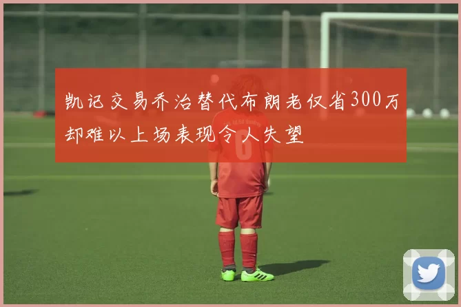 凯记交易乔治替代布朗老仅省300万却难以上场表现令人失望
