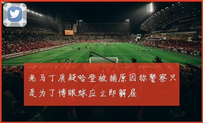 老马丁质疑哈登被捕原因称警察只是为了博眼球应立即解雇