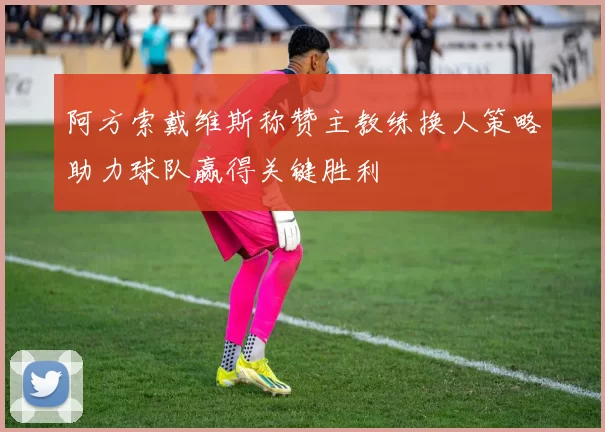 阿方索戴维斯称赞主教练换人策略助力球队赢得关键胜利