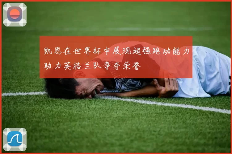 凯恩在世界杯中展现超强跑动能力助力英格兰队争夺荣誉
