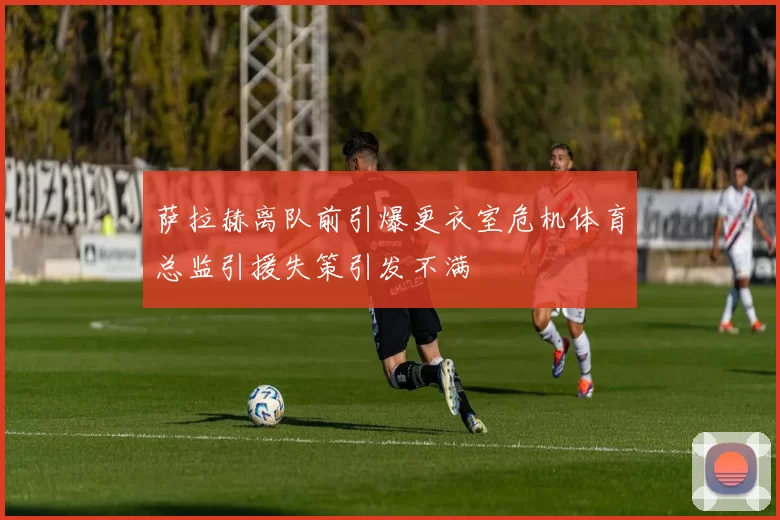 萨拉赫离队前引爆更衣室危机体育总监引援失策引发不满