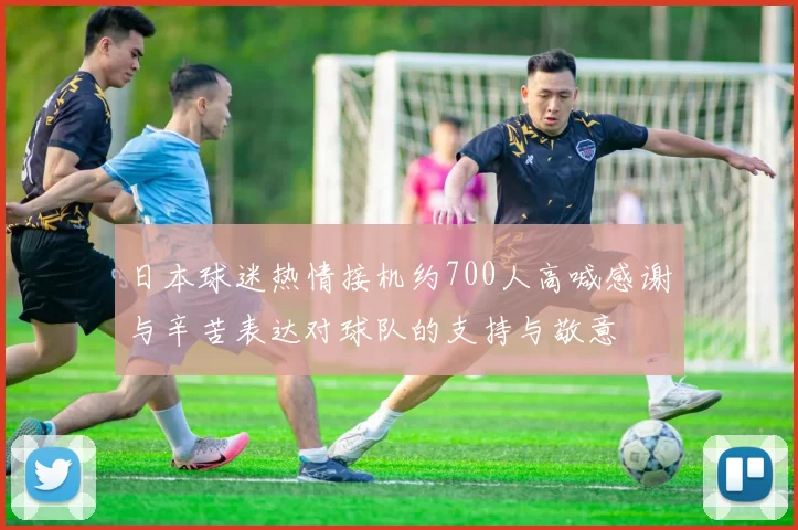 日本球迷热情接机约700人高喊感谢与辛苦表达对球队的支持与敬意