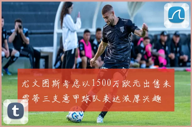 尤文图斯考虑以1500万欧元出售米雷蒂三支意甲球队表达浓厚兴趣