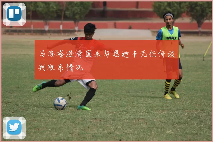 马洛塔澄清国米与恩迪卡无任何谈判联系情况