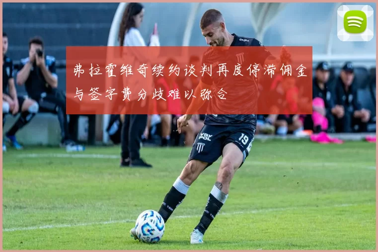 弗拉霍维奇续约谈判再度停滞佣金与签字费分歧难以弥合