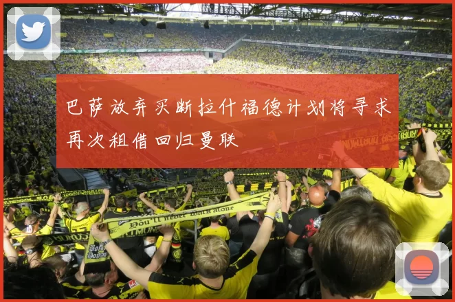 巴萨放弃买断拉什福德计划将寻求再次租借回归曼联