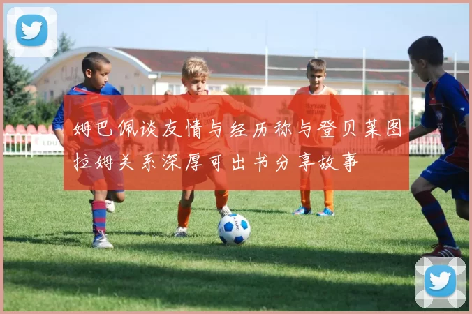 姆巴佩谈友情与经历称与登贝莱图拉姆关系深厚可出书分享故事