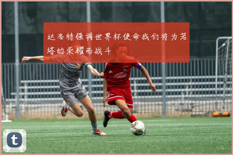 达洛特强调世界杯使命我们将为若塔的荣耀而战斗