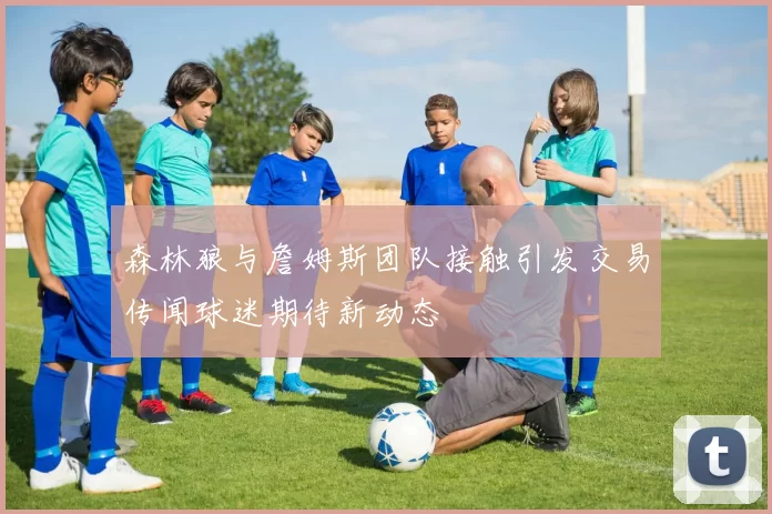森林狼与詹姆斯团队接触引发交易传闻球迷期待新动态