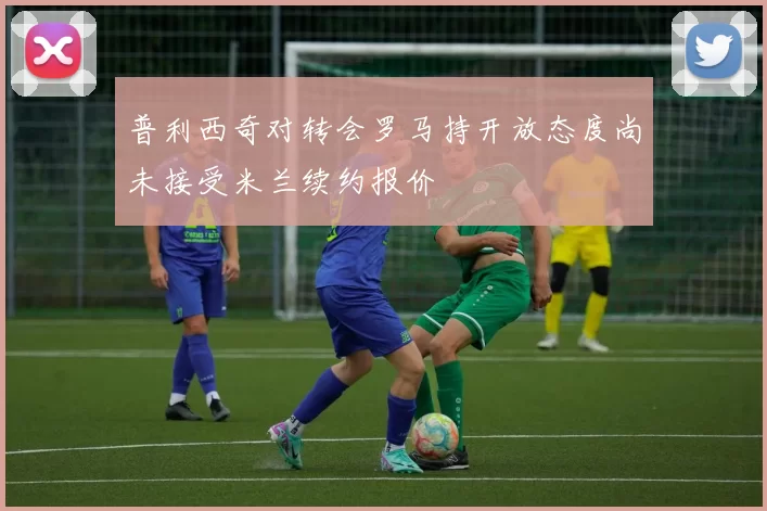 普利西奇对转会罗马持开放态度尚未接受米兰续约报价