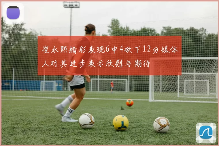 崔永熙精彩表现6中4砍下12分媒体人对其进步表示欣慰与期待