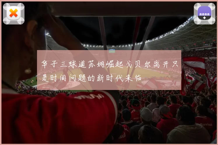 华子三球道苏姆崛起戈贝尔离开只是时间问题的新时代来临