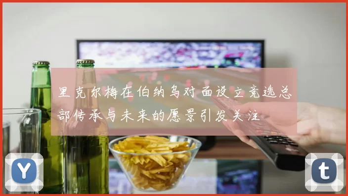 里克尔梅在伯纳乌对面设立竞选总部传承与未来的愿景引发关注