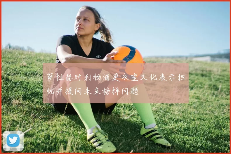萨拉赫对利物浦更衣室文化表示担忧并提问未来榜样问题