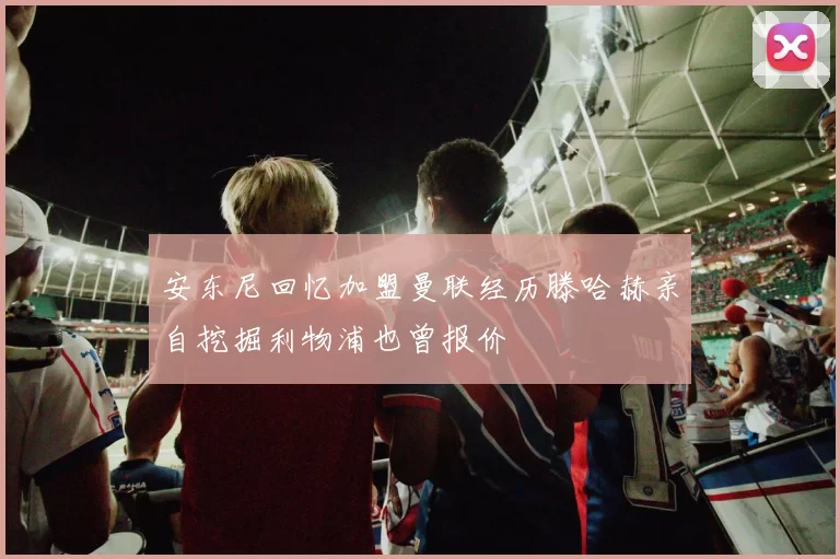 安东尼回忆加盟曼联经历滕哈赫亲自挖掘利物浦也曾报价