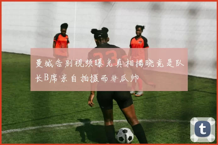 曼城告别视频曝光真相揭晓竟是队长B席亲自拍摄而非瓜帅