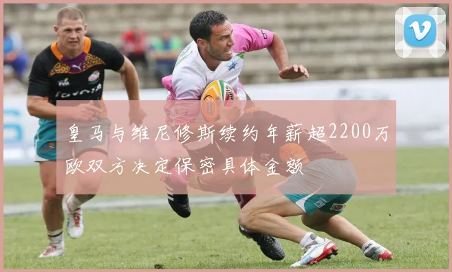 皇马与维尼修斯续约年薪超2200万欧双方决定保密具体金额