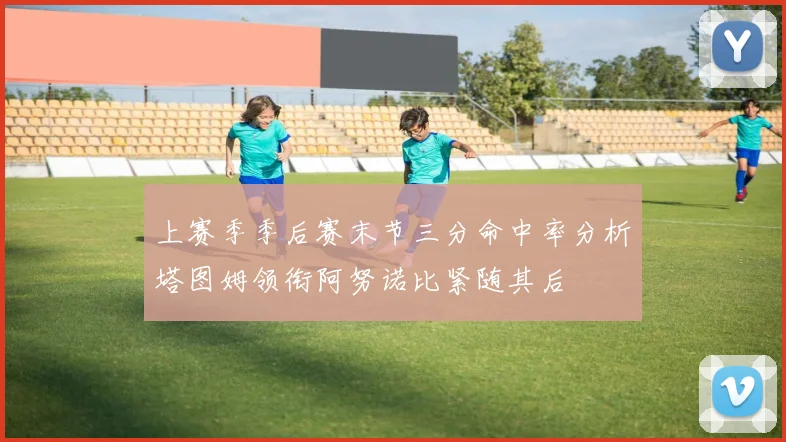上赛季季后赛末节三分命中率分析塔图姆领衔阿努诺比紧随其后